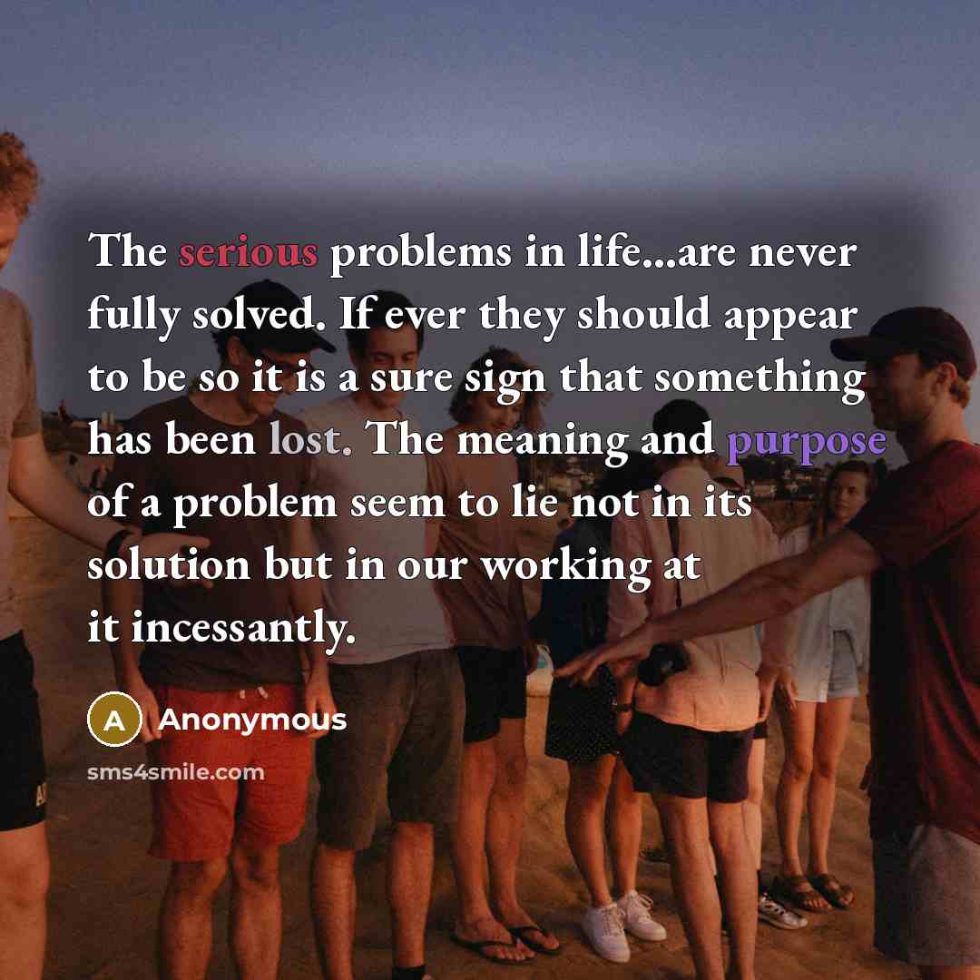 “The serious problems in life...are never fully solved. If ever they should appear to be so it is a sure sign that something has been lost. The meaning and purpose of a problem seem to lie not in its solution but in our working at it incessantly.” quote by Anonymous