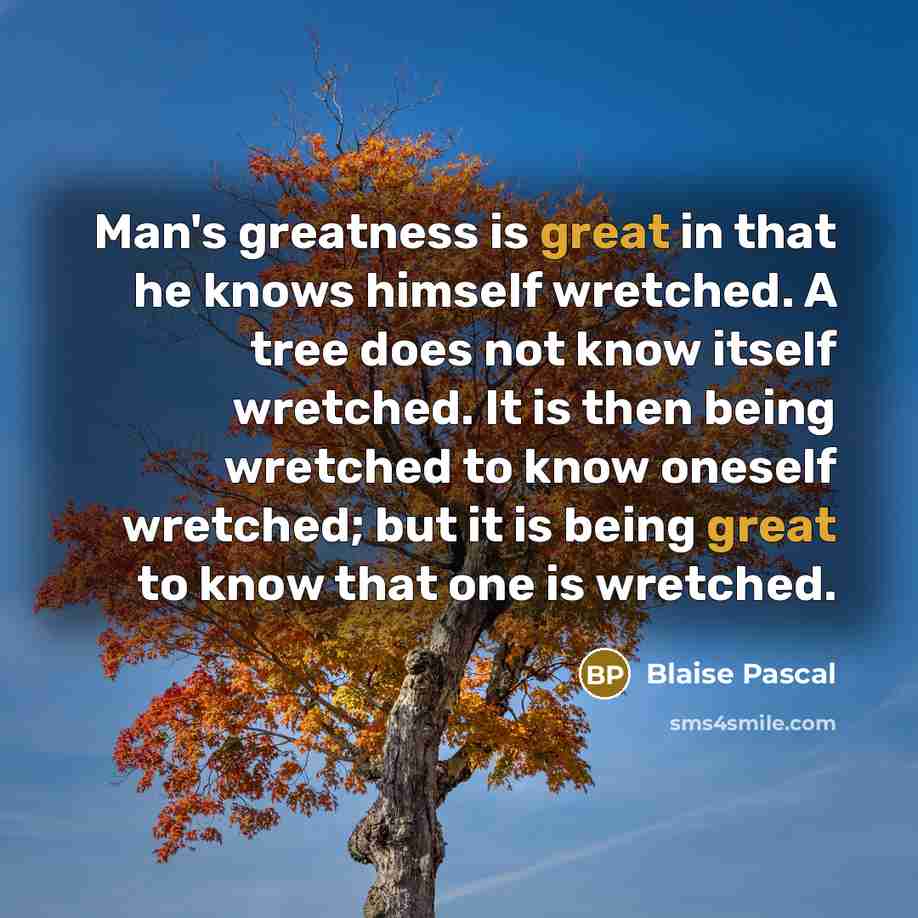 “Man's greatness is great in that he knows himself wretched. A tree does not know itself wretched. It is then being wretched to know oneself wretched; but it is being great to know that one is wretched.” quote by Blaise Pascal