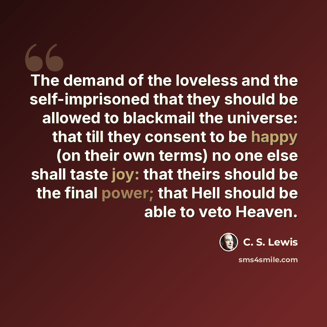 “The demand of the loveless and the self-imprisoned that they should be allowed to blackmail the universe: that till they consent to be happy (on their own terms) no one else shall taste joy: that theirs should be the final power; that Hell should be able to veto Heaven.” quote by C. S. Lewis