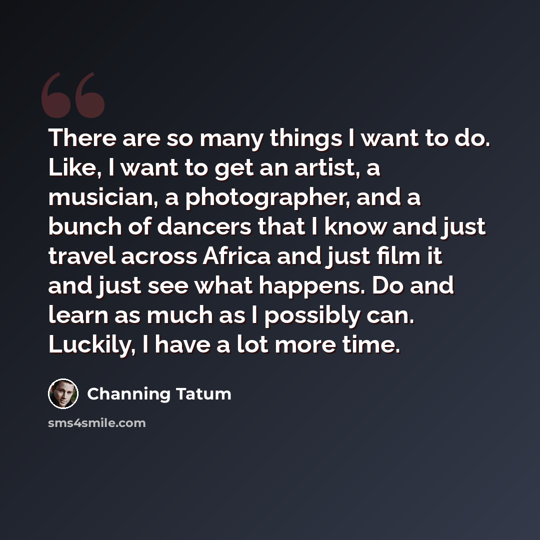 “There are so many things I want to do. Like, I want to get an artist, a musician, a photographer, and a bunch of dancers that I know and just travel across Africa and just film it and just see what happens. Do and learn as much as I possibly can. Luckily, I have a lot more time.” quote by Channing Tatum