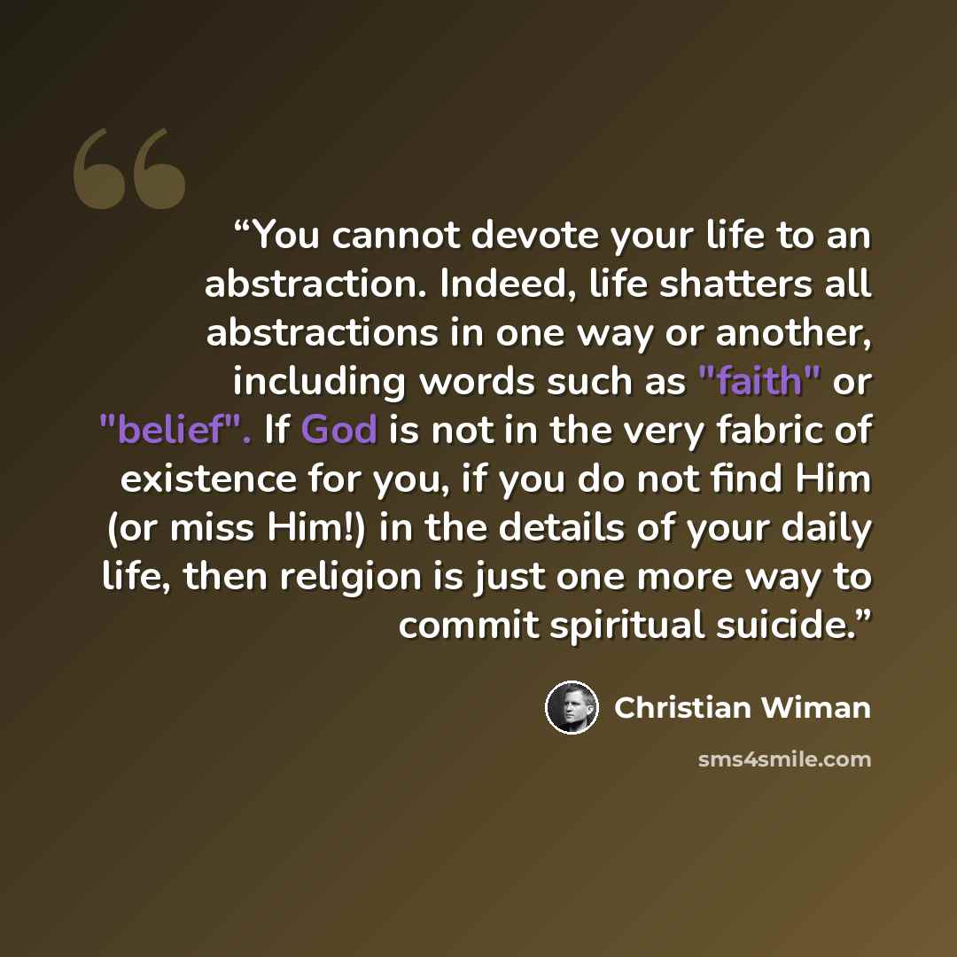 “You cannot devote your life to an abstraction. Indeed, life shatters all abstractions in one way or another, including words such as "faith" or "belief". If God is not in the very fabric of existence for you, if you do not find Him (or miss Him!) in the details of your daily life, then religion is…” quote by Christian Wiman