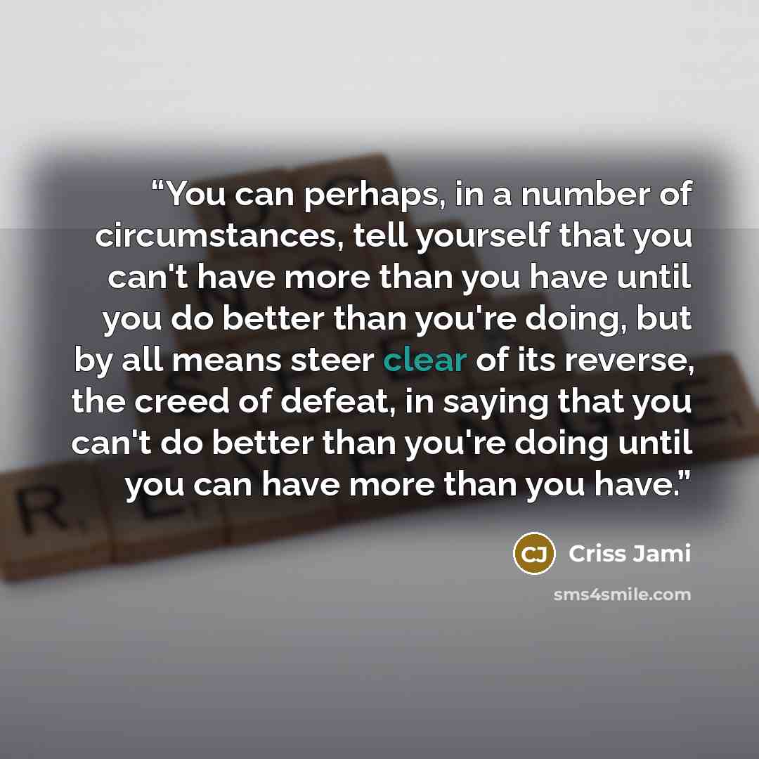 “You can perhaps, in a number of circumstances, tell yourself that you can't have more than you have until you do better than you're doing, but by all means steer clear of its reverse, the creed of defeat, in saying that you can't do better than you're doing until you can have more than you have.” quote by Criss Jami