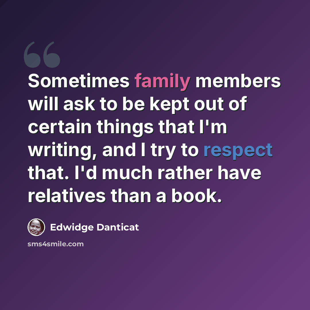 “Sometimes family members will ask to be kept out of certain things that I'm writing, and I try to respect that. I'd much rather have relatives than a book.” quote by Edwidge Danticat