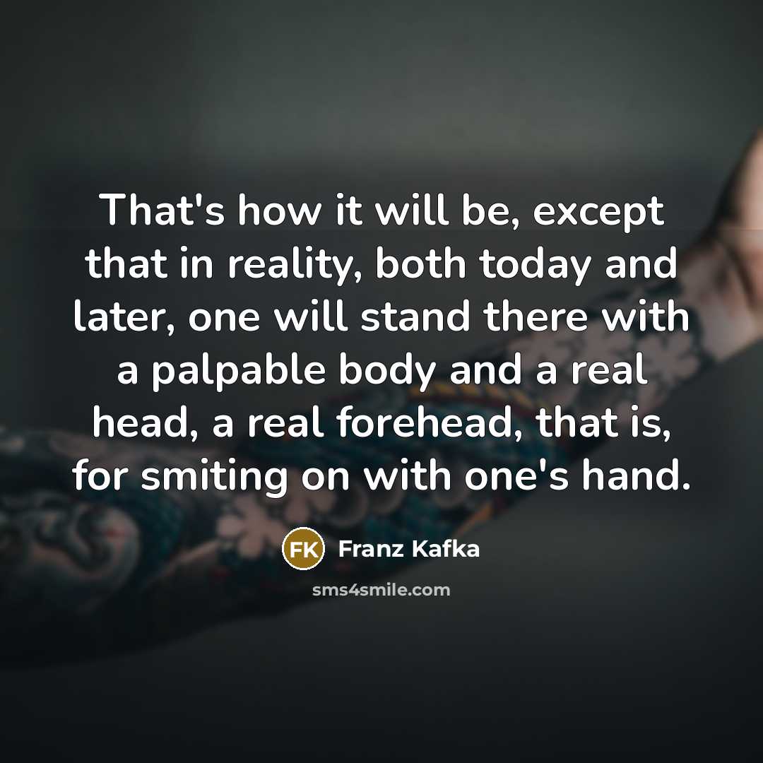 “That's how it will be, except that in reality, both today and later, one will stand there with a palpable body and a real head, a real forehead, that is, for smiting on with one's hand.” quote by Franz Kafka