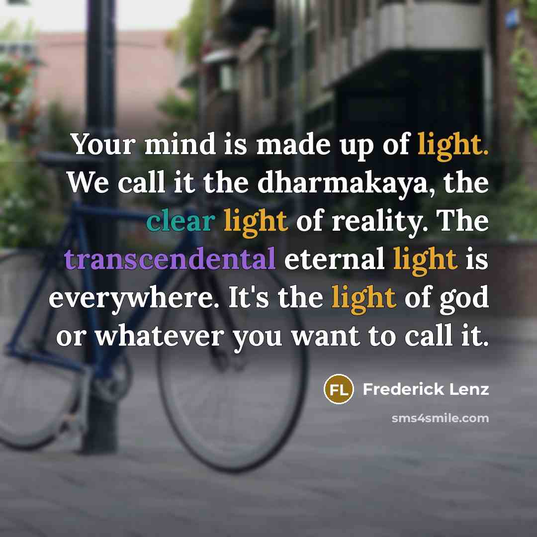 “Your mind is made up of light. We call it the dharmakaya, the clear light of reality. The transcendental eternal light is everywhere. It's the light of god or whatever you want to call it.” quote by Frederick Lenz