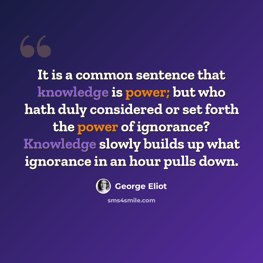 “It is a common sentence that knowledge is power; but who hath duly considered or set forth the power of ignorance? Knowledge slowly builds up what ignorance in an hour pulls down.” quote by George Eliot