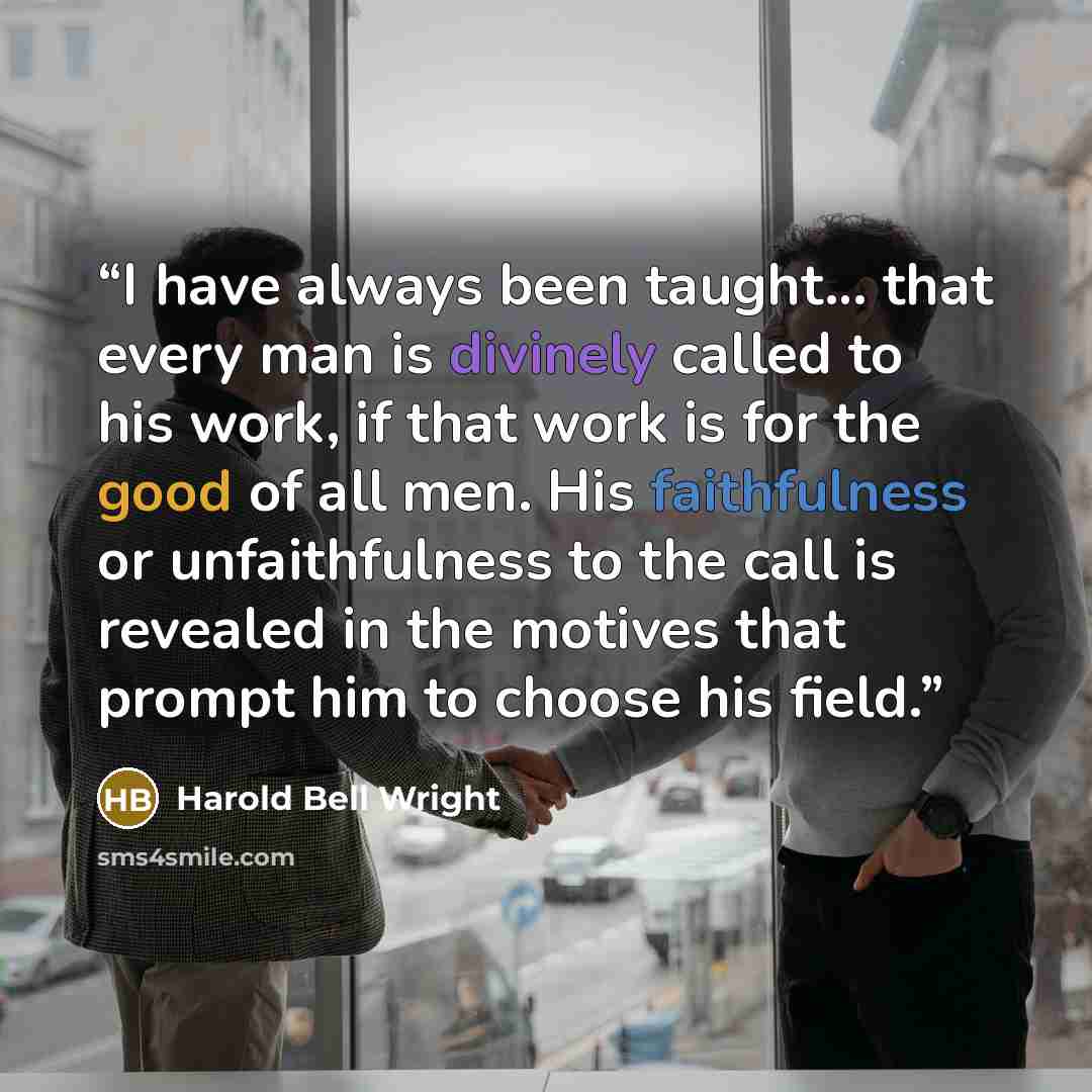 “I have always been taught… that every man is divinely called to his work, if that work is for the good of all men. His faithfulness or unfaithfulness to the call is revealed in the motives that prompt him to choose his field.” quote by Harold Bell Wright
