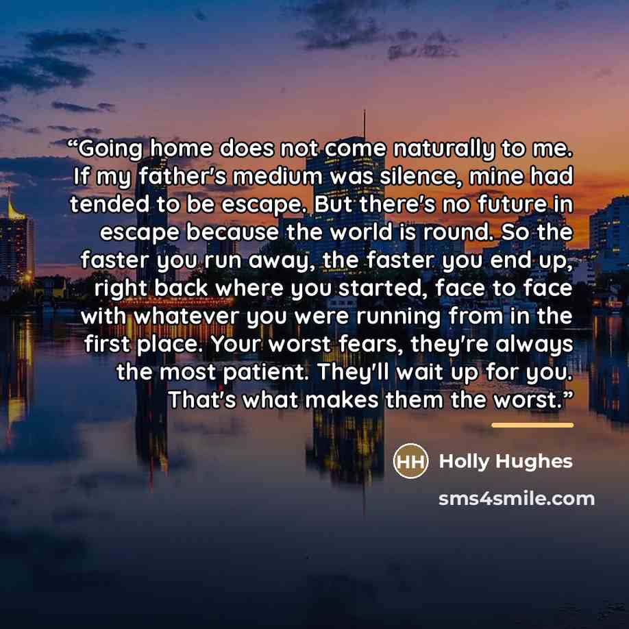 “Going home does not come naturally to me. If my father's medium was silence, mine had tended to be escape. But there's no future in escape because the world is round. So the faster you run away, the faster you end up, right back where you started, face to face with whatever you were running from…” quote by Holly Hughes