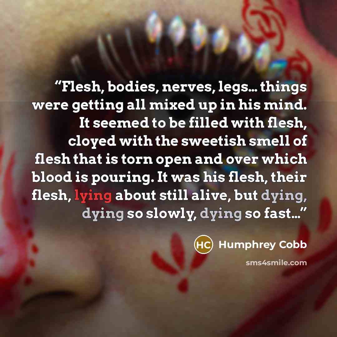 “Flesh, bodies, nerves, legs… things were getting all mixed up in his mind. It seemed to be filled with flesh, cloyed with the sweetish smell of flesh that is torn open and over which blood is pouring. It was his flesh, their flesh, lying about still alive, but dying, dying so slowly, dying so fast…” quote by Humphrey Cobb
