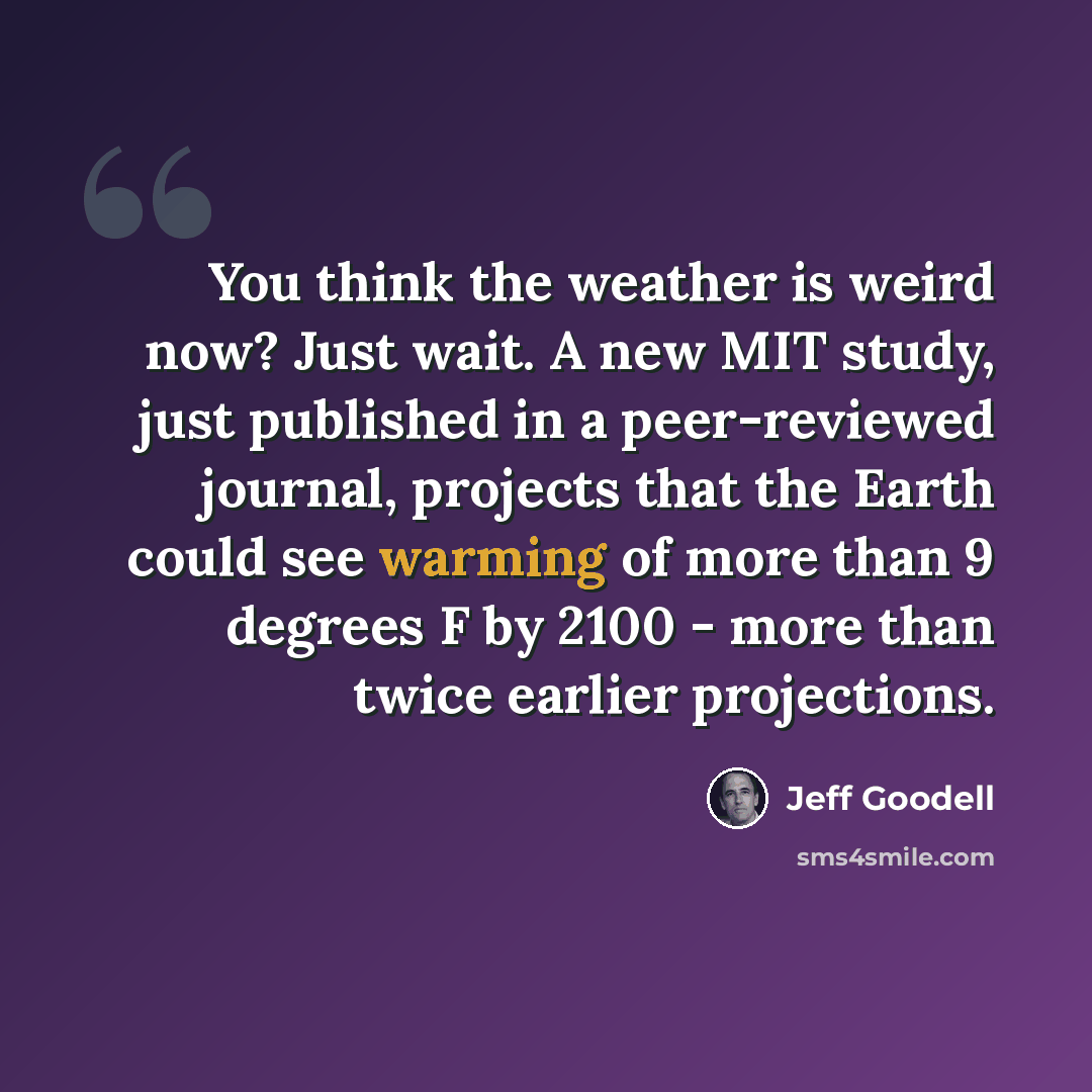 “You think the weather is weird now? Just wait. A new MIT study, just published in a peer-reviewed journal, projects that the Earth could see warming of more than 9 degrees F by 2100 - more than twice earlier projections.” quote by Jeff Goodell