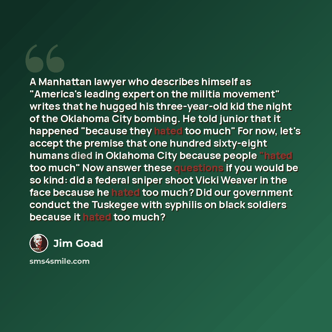 “A Manhattan lawyer who describes himself as "America's leading expert on the militia movement" writes that he hugged his three-year-old kid the night of the Oklahoma City bombing. He told junior that it happened "because they hated too much" For now, let's accept the premise that one hundred…” quote by Jim Goad