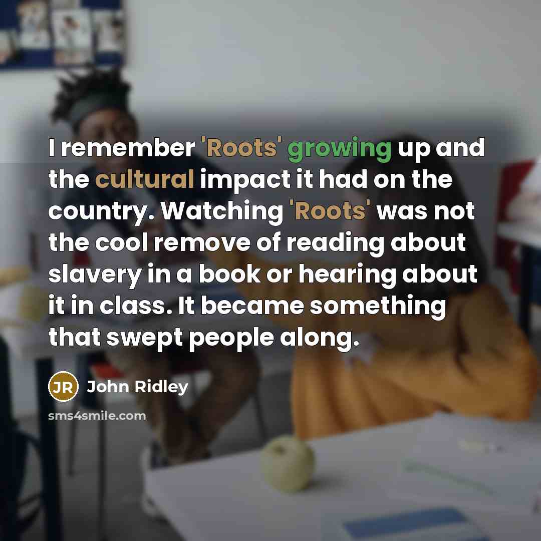 “I remember 'Roots' growing up and the cultural impact it had on the country. Watching 'Roots' was not the cool remove of reading about slavery in a book or hearing about it in class. It became something that swept people along.” quote by John Ridley