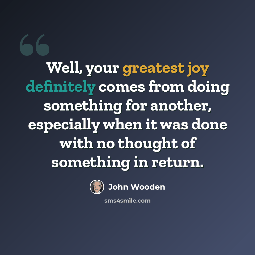 “Well, your greatest joy definitely comes from doing something for another, especially when it was done with no thought of something in return.” quote by John Wooden