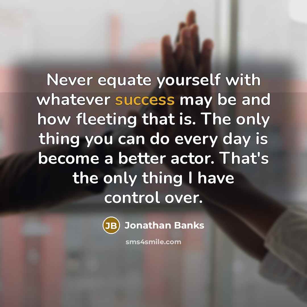 “Never equate yourself with whatever success may be and how fleeting that is. The only thing you can do every day is become a better actor. That's the only thing I have control over.” quote by Jonathan Banks