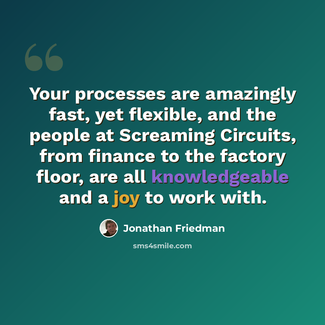 “Your processes are amazingly fast, yet flexible, and the people at Screaming Circuits, from finance to the factory floor, are all knowledgeable and a joy to work with.” quote by Jonathan Friedman