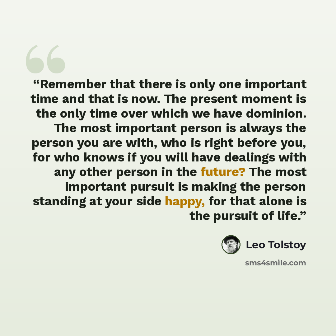 “Remember that there is only one important time and that is now. The present moment is the only time over which we have dominion. The most important person is always the person you are with, who is right before you, for who knows if you will have dealings with any other person in the future? The…” quote by Leo Tolstoy