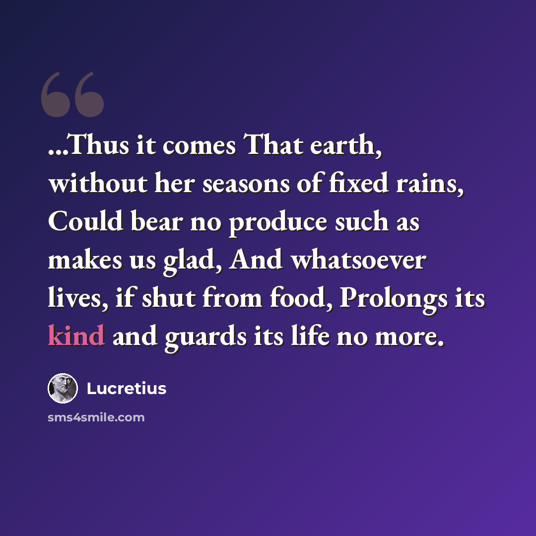 “...Thus it comes That earth, without her seasons of fixed rains, Could bear no produce such as makes us glad, And whatsoever lives, if shut from food, Prolongs its kind and guards its life no more.” quote by Lucretius