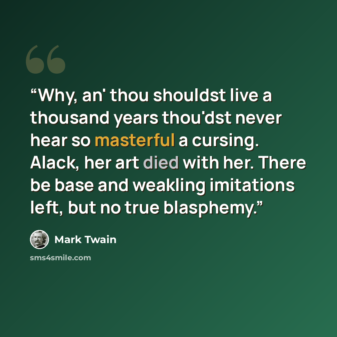 “Why, an' thou shouldst live a thousand years thou'dst never hear so masterful a cursing. Alack, her art died with her. There be base and weakling imitations left, but no true blasphemy.” quote by Mark Twain