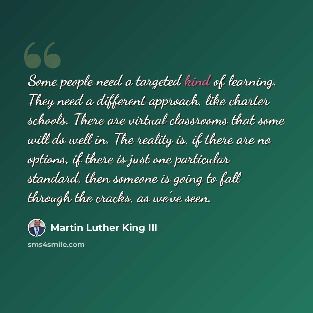“Some people need a targeted kind of learning. They need a different approach, like charter schools. There are virtual classrooms that some will do well in. The reality is, if there are no options, if there is just one particular standard, then someone is going to fall through the cracks, as we've…” quote by Martin Luther King III