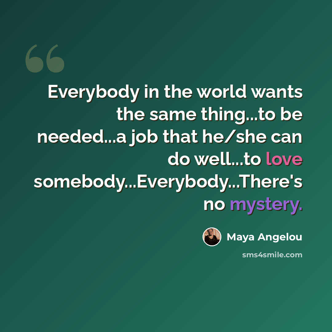“Everybody in the world wants the same thing...to be needed...a job that he/she can do well...to love somebody...Everybody...There's no mystery.” quote by Maya Angelou