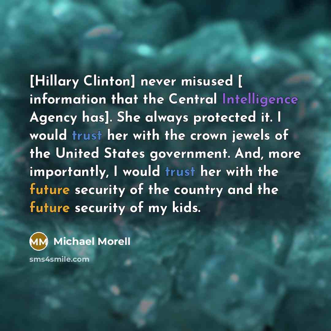 “[Hillary Clinton] never misused [ information that the Central Intelligence Agency has]. She always protected it. I would trust her with the crown jewels of the United States government. And, more importantly, I would trust her with the future security of the country and the future security of my…” quote by Michael Morell