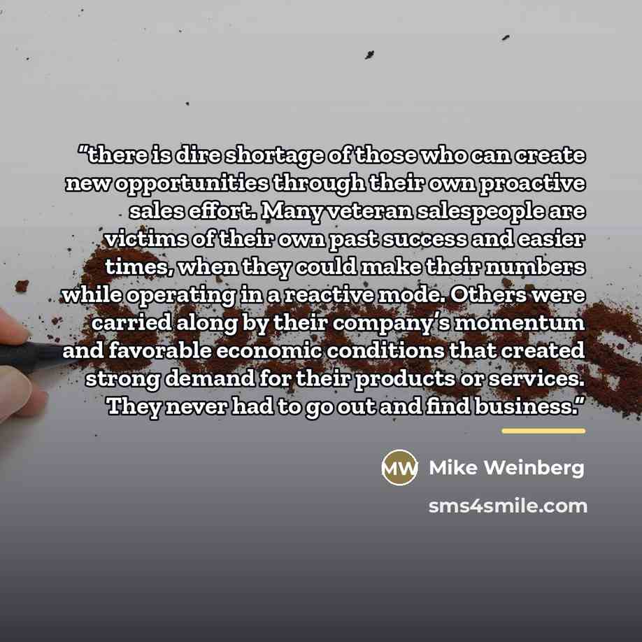“there is dire shortage of those who can create new opportunities through their own proactive sales effort. Many veteran salespeople are victims of their own past success and easier times, when they could make their numbers while operating in a reactive mode. Others were carried along by their…” quote by Mike Weinberg