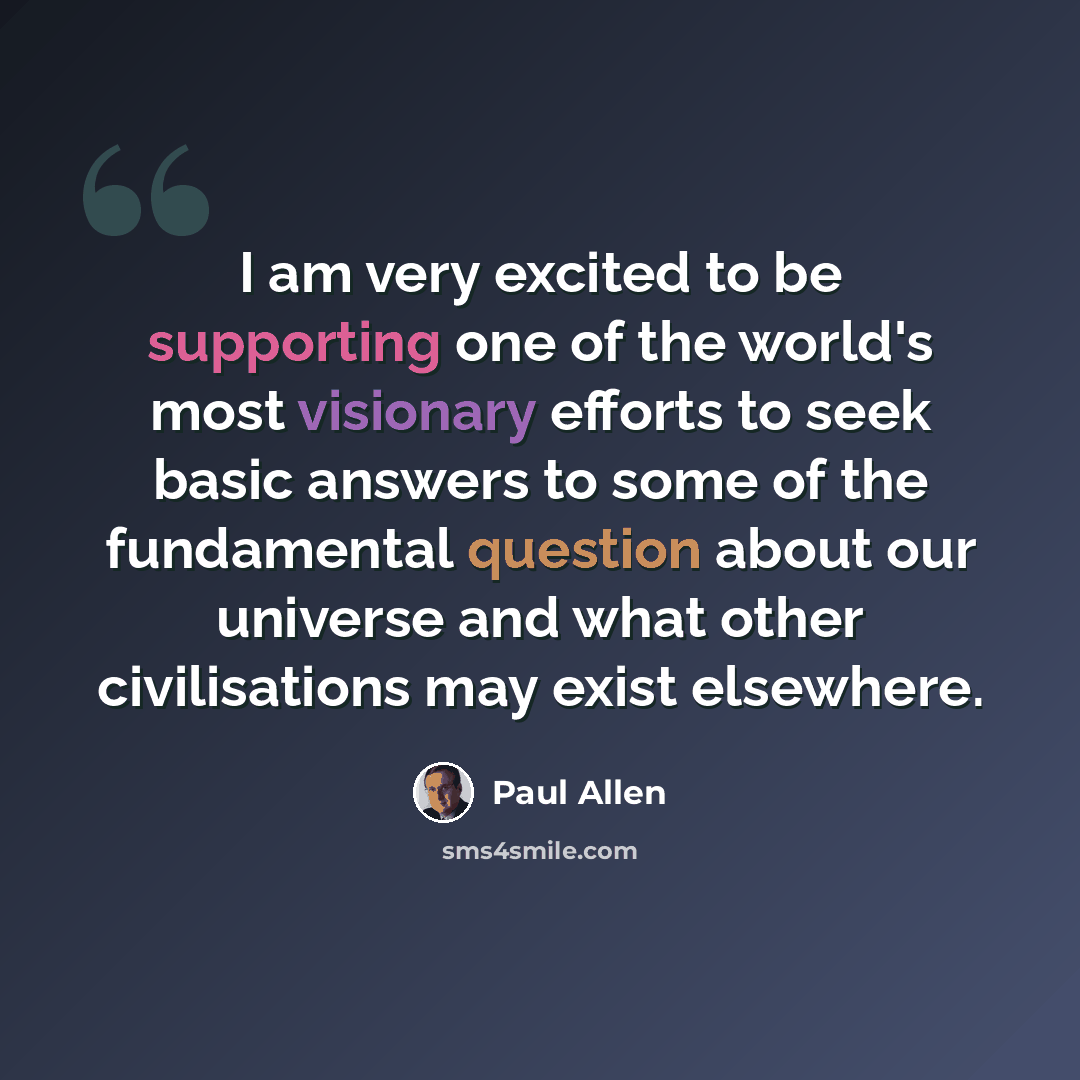 “I am very excited to be supporting one of the world's most visionary efforts to seek basic answers to some of the fundamental question about our universe and what other civilisations may exist elsewhere.” quote by Paul Allen
