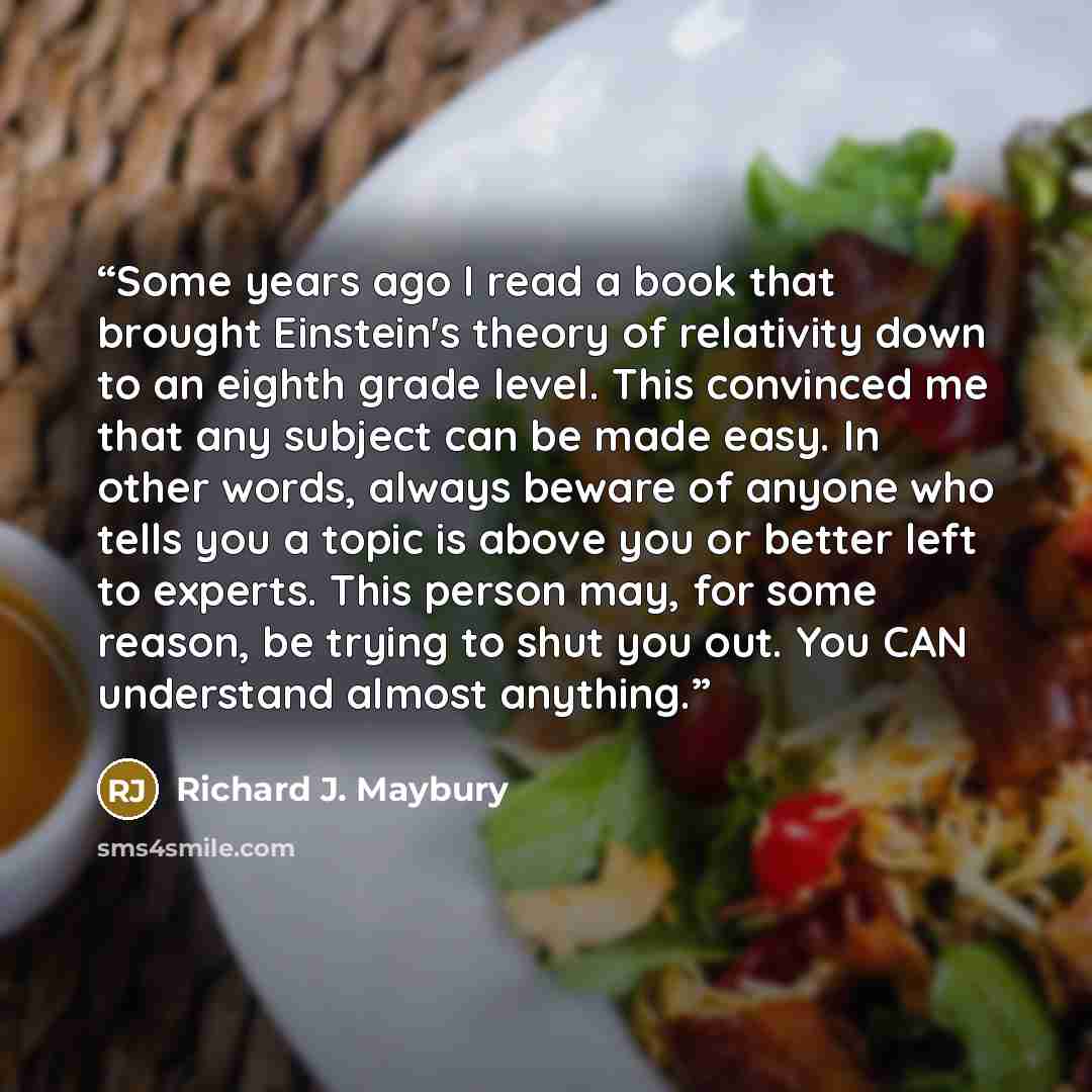 “Some years ago I read a book that brought Einstein's theory of relativity down to an eighth grade level. This convinced me that any subject can be made easy. In other words, always beware of anyone who tells you a topic is above you or better left to experts. This person may, for some reason, be…” quote by Richard J. Maybury