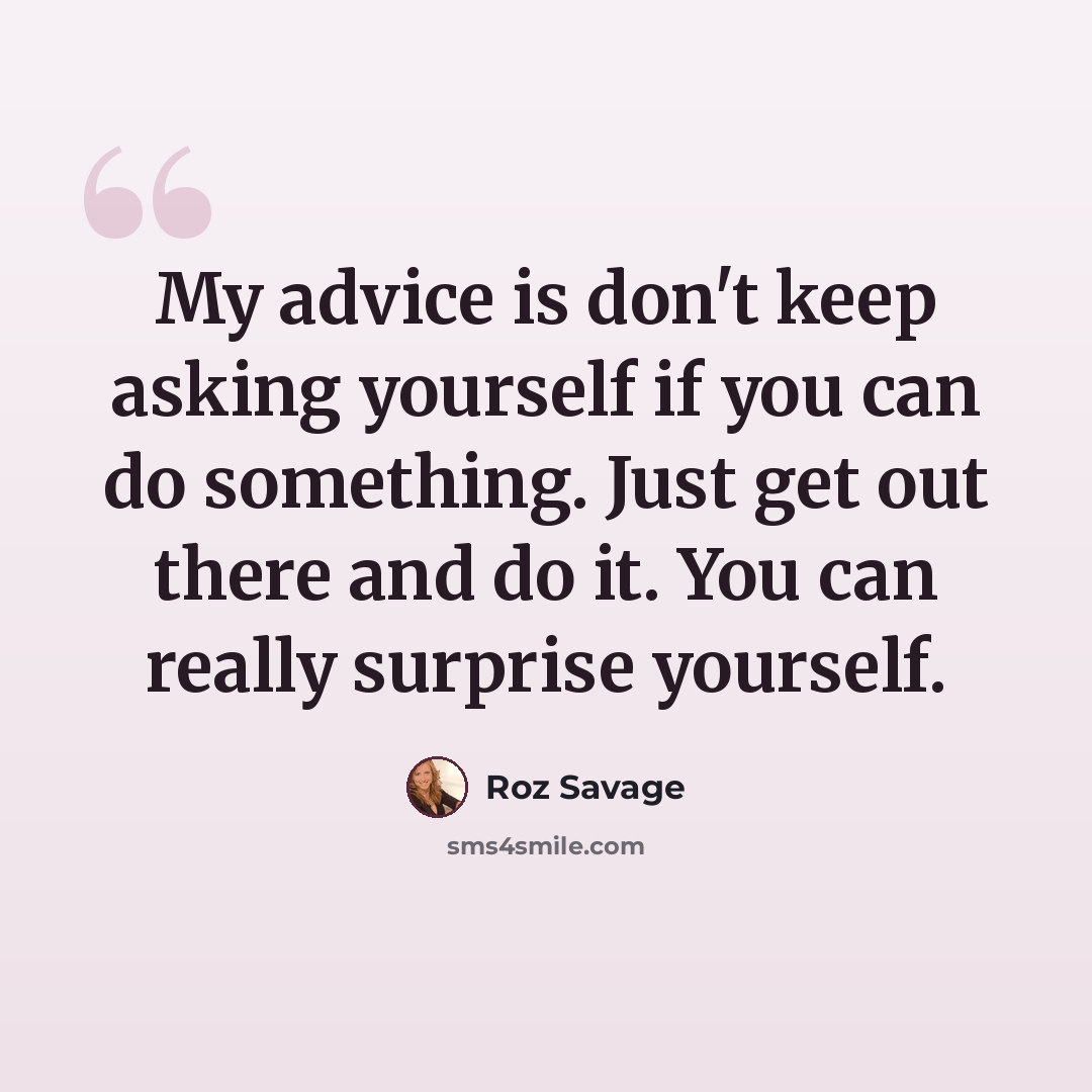 “My advice is don't keep asking yourself if you can do something. Just get out there and do it. You can really surprise yourself.” quote by Roz Savage