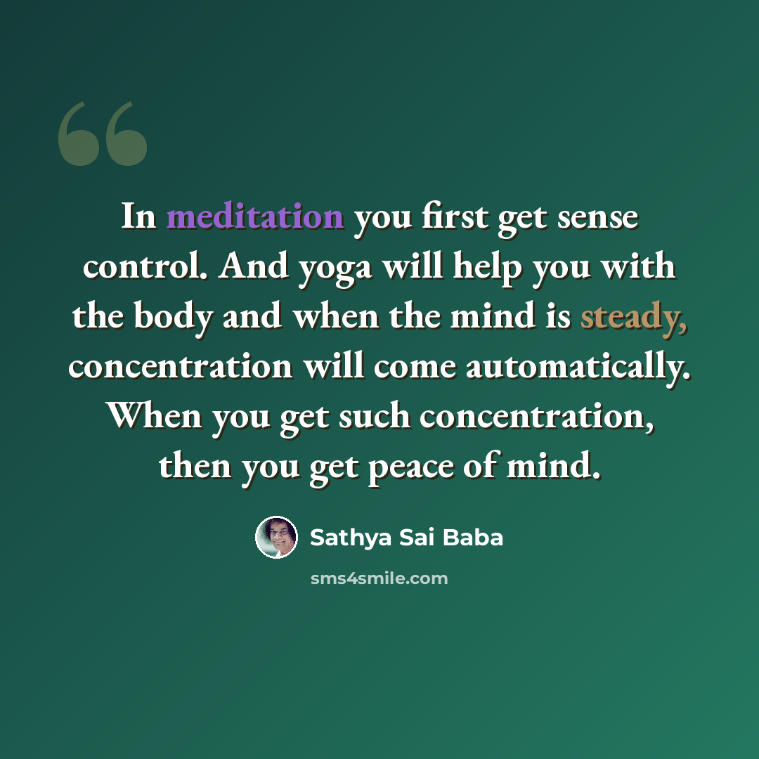 “In meditation you first get sense control. And yoga will help you with the body and when the mind is steady, concentration will come automatically. When you get such concentration, then you get peace of mind.” quote by Sathya Sai Baba