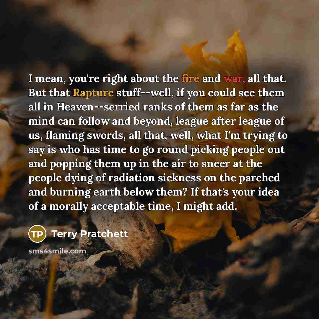 “I mean, you're right about the fire and war, all that. But that Rapture stuff--well, if you could see them all in Heaven--serried ranks of them as far as the mind can follow and beyond, league after league of us, flaming swords, all that, well, what I'm trying to say is who has time to go round…” quote by Terry Pratchett