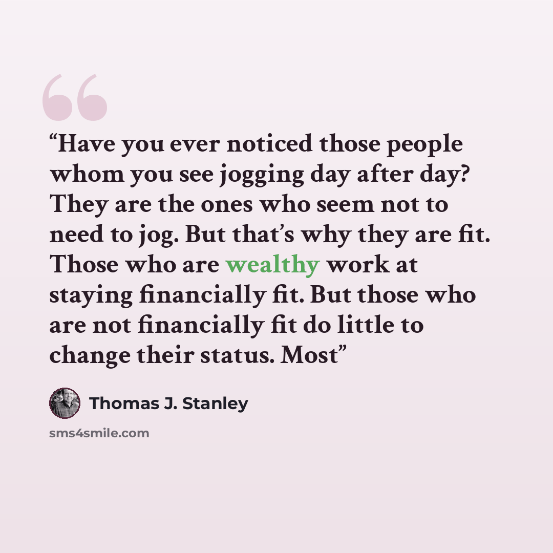 “Have you ever noticed those people whom you see jogging day after day? They are the ones who seem not to need to jog. But that’s why they are fit. Those who are wealthy work at staying financially fit. But those who are not financially fit do little to change their status. Most” quote by Thomas J. Stanley