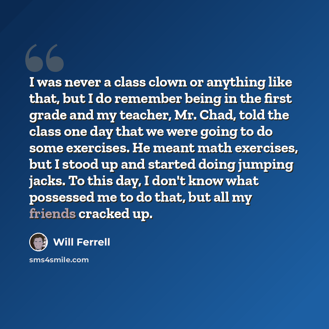 “I was never a class clown or anything like that, but I do remember being in the first grade and my teacher, Mr. Chad, told the class one day that we were going to do some exercises. He meant math exercises, but I stood up and started doing jumping jacks. To this day, I don't know what possessed me…” quote by Will Ferrell