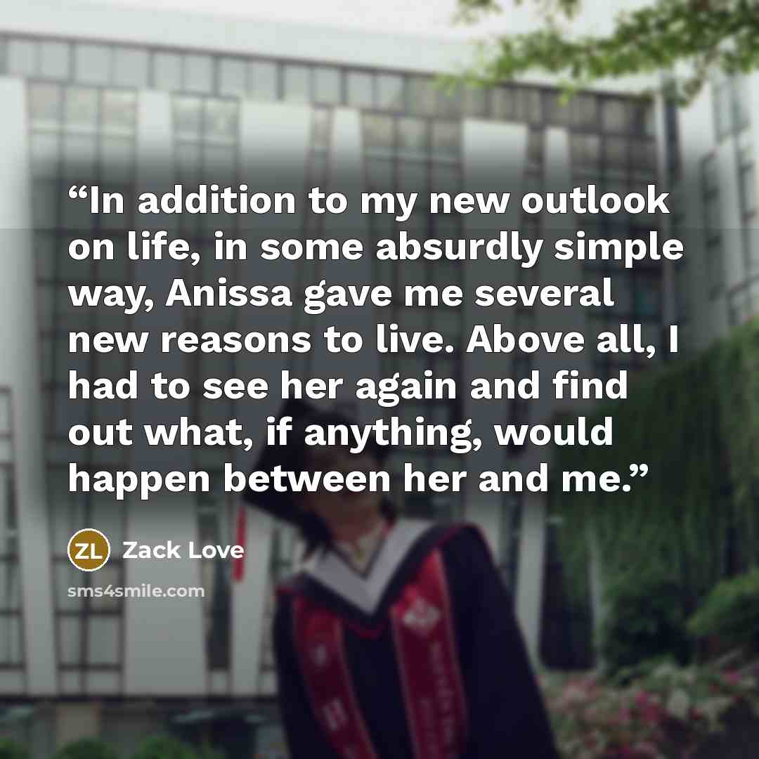 “In addition to my new outlook on life, in some absurdly simple way, Anissa gave me several new reasons to live. Above all, I had to see her again and find out what, if anything, would happen between her and me.” quote by Zack Love