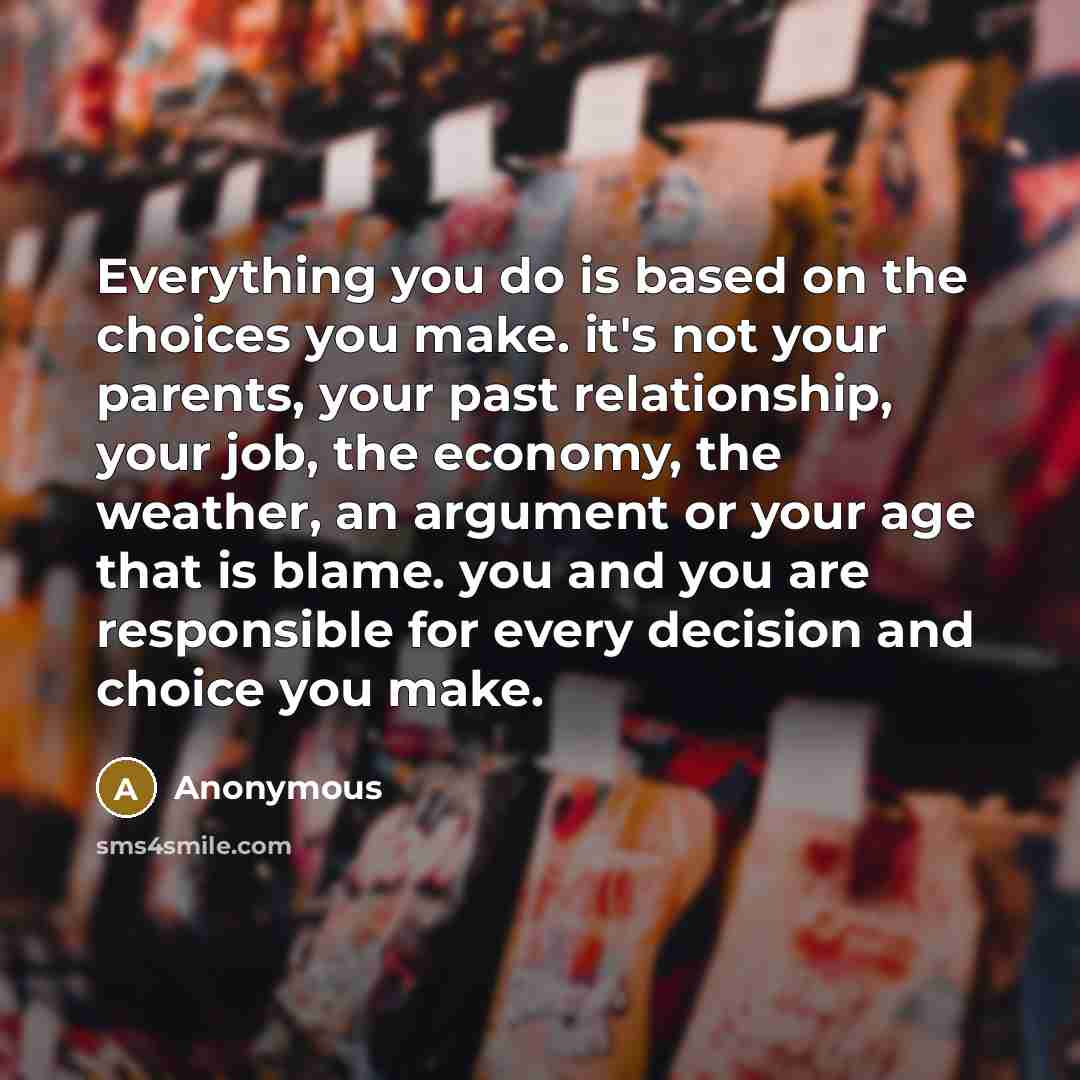 “Everything you do is based on the choices you make. it's not your parents, your past relationship, your job, the economy, the weather, an argument or your age that is blame. you and you are responsible for every decision and choice you make.” quote by Anonymous
