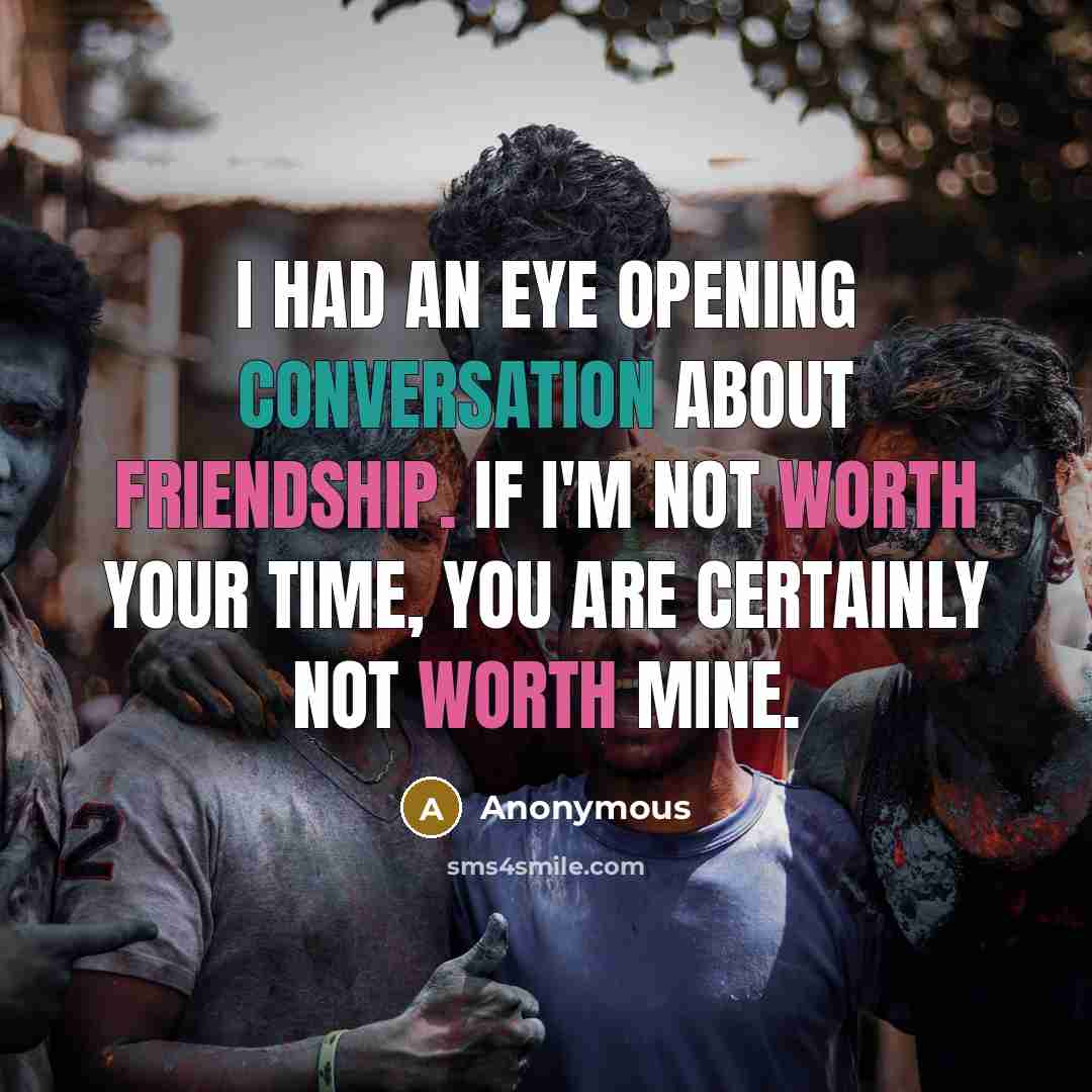 “I had an eye opening conversation about friendship. If I'm not worth your time, you are certainly not worth mine.” quote by Anonymous