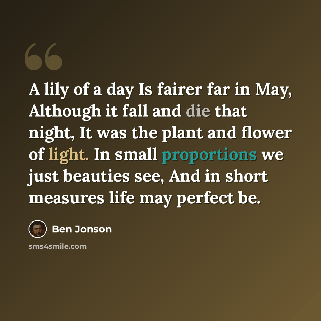 “A lily of a day Is fairer far in May, Although it fall and die that night, It was the plant and flower of light. In small proportions we just beauties see, And in short measures life may perfect be.” quote by Ben Jonson