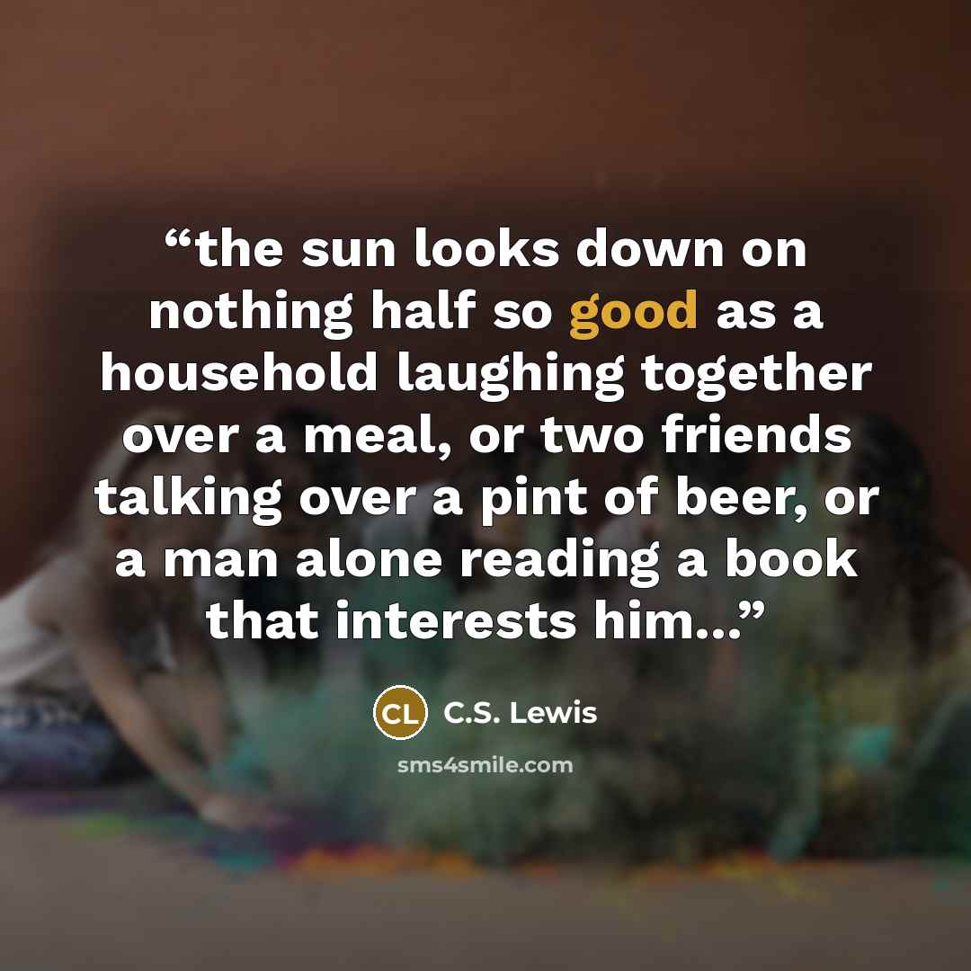 “the sun looks down on nothing half so good as a household laughing together over a meal, or two friends talking over a pint of beer, or a man alone reading a book that interests him...” quote by C.S. Lewis