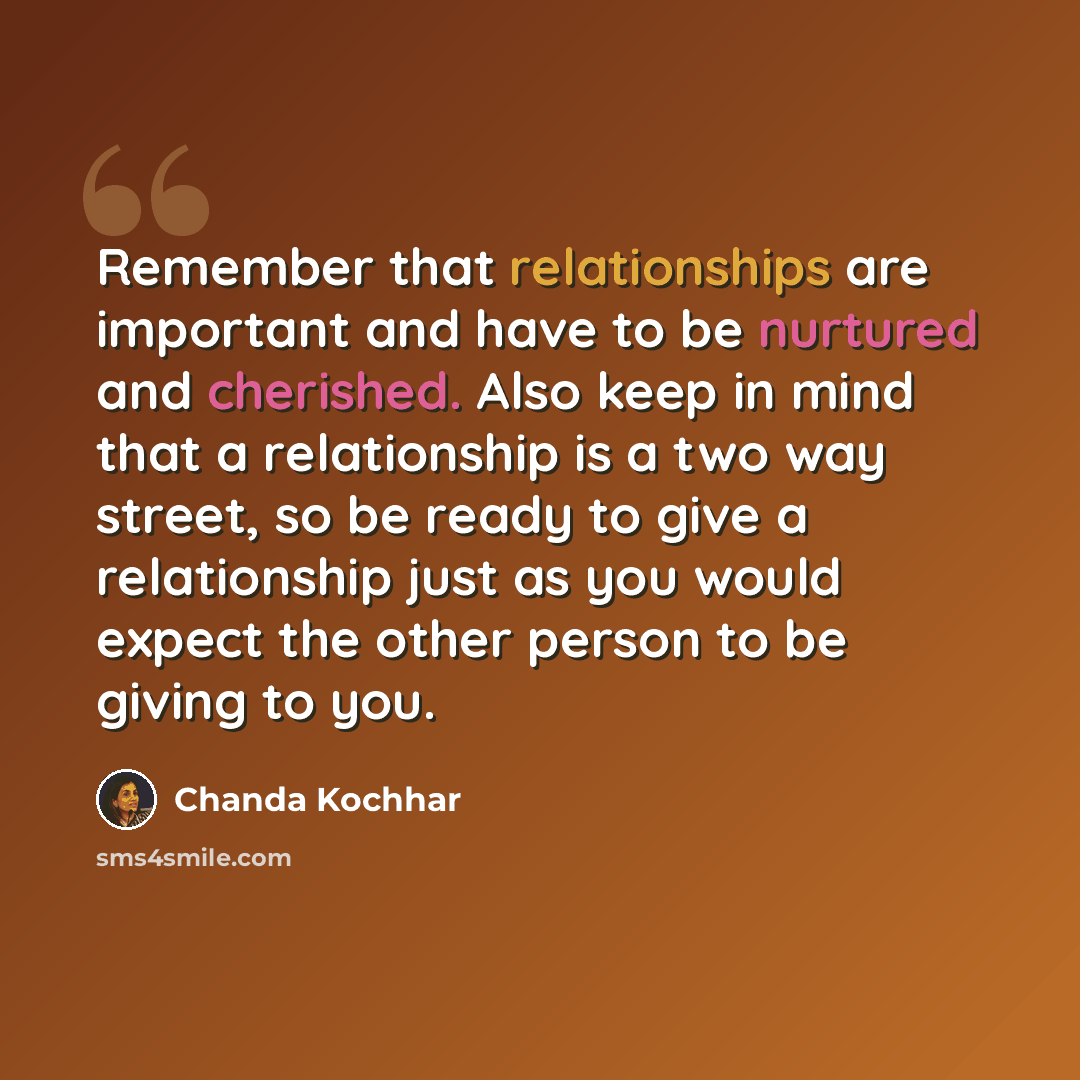 “Remember that relationships are important and have to be nurtured and cherished. Also keep in mind that a relationship is a two way street, so be ready to give a relationship just as you would expect the other person to be giving to you.” quote by Chanda Kochhar