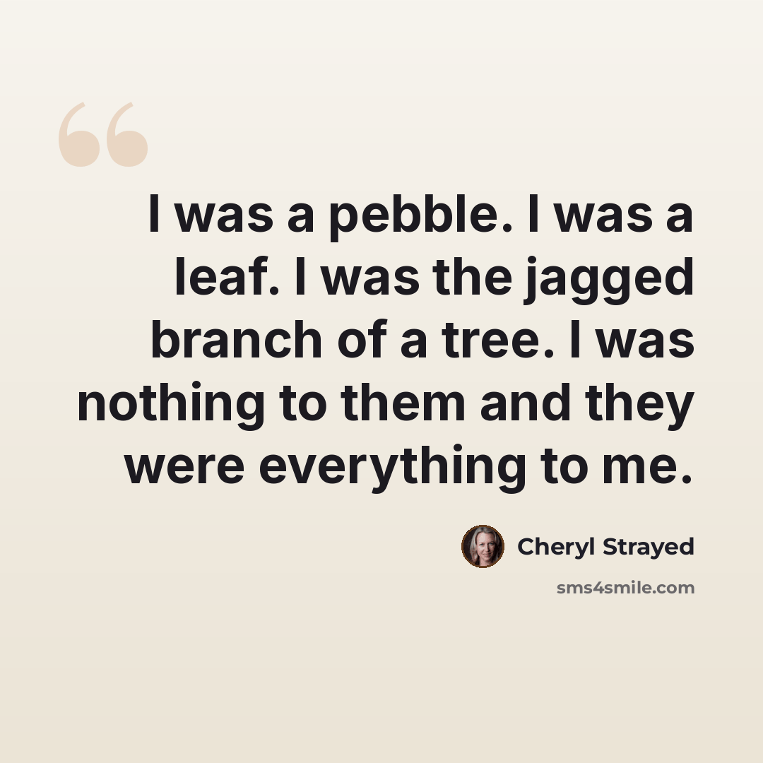 “I was a pebble. I was a leaf. I was the jagged branch of a tree. I was nothing to them and they were everything to me.” quote by Cheryl Strayed