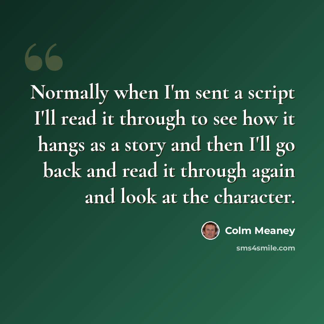 “Normally when I'm sent a script I'll read it through to see how it hangs as a story and then I'll go back and read it through again and look at the character.” quote by Colm Meaney