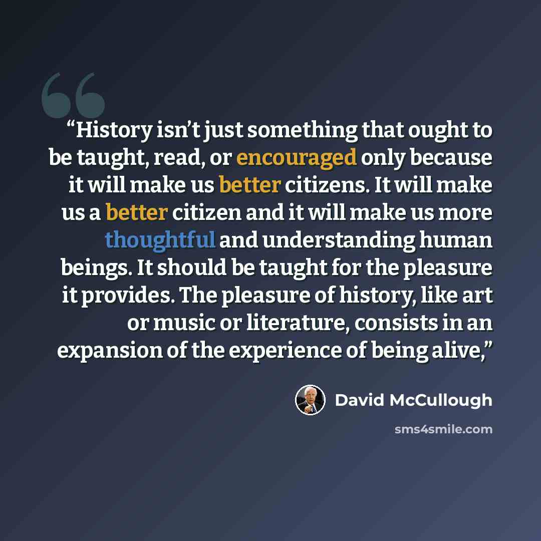 “History isn’t just something that ought to be taught, read, or encouraged only because it will make us better citizens. It will make us a better citizen and it will make us more thoughtful and understanding human beings. It should be taught for the pleasure it provides. The pleasure of history…” quote by David McCullough