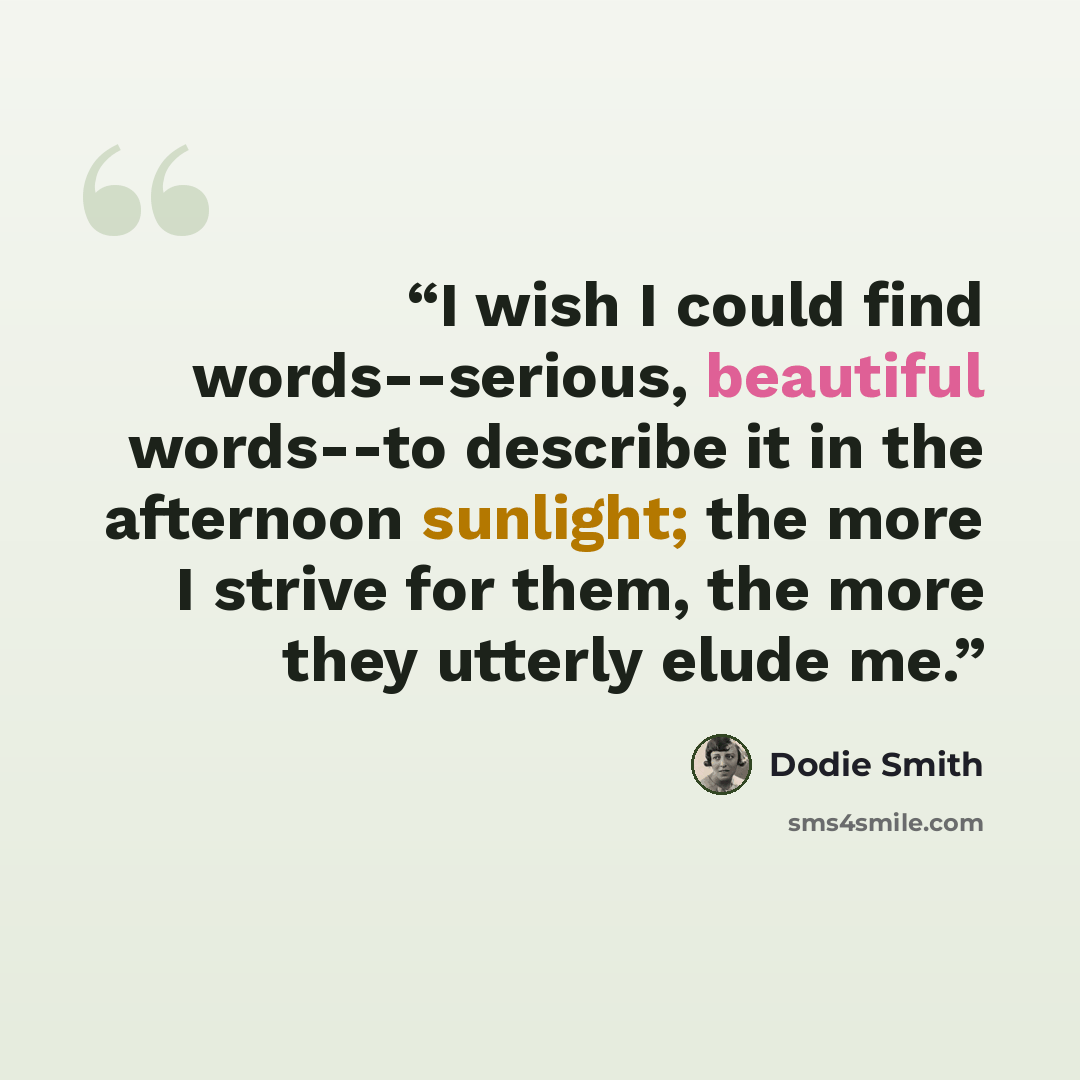“I wish I could find words--serious, beautiful words--to describe it in the afternoon sunlight; the more I strive for them, the more they utterly elude me.” quote by Dodie Smith