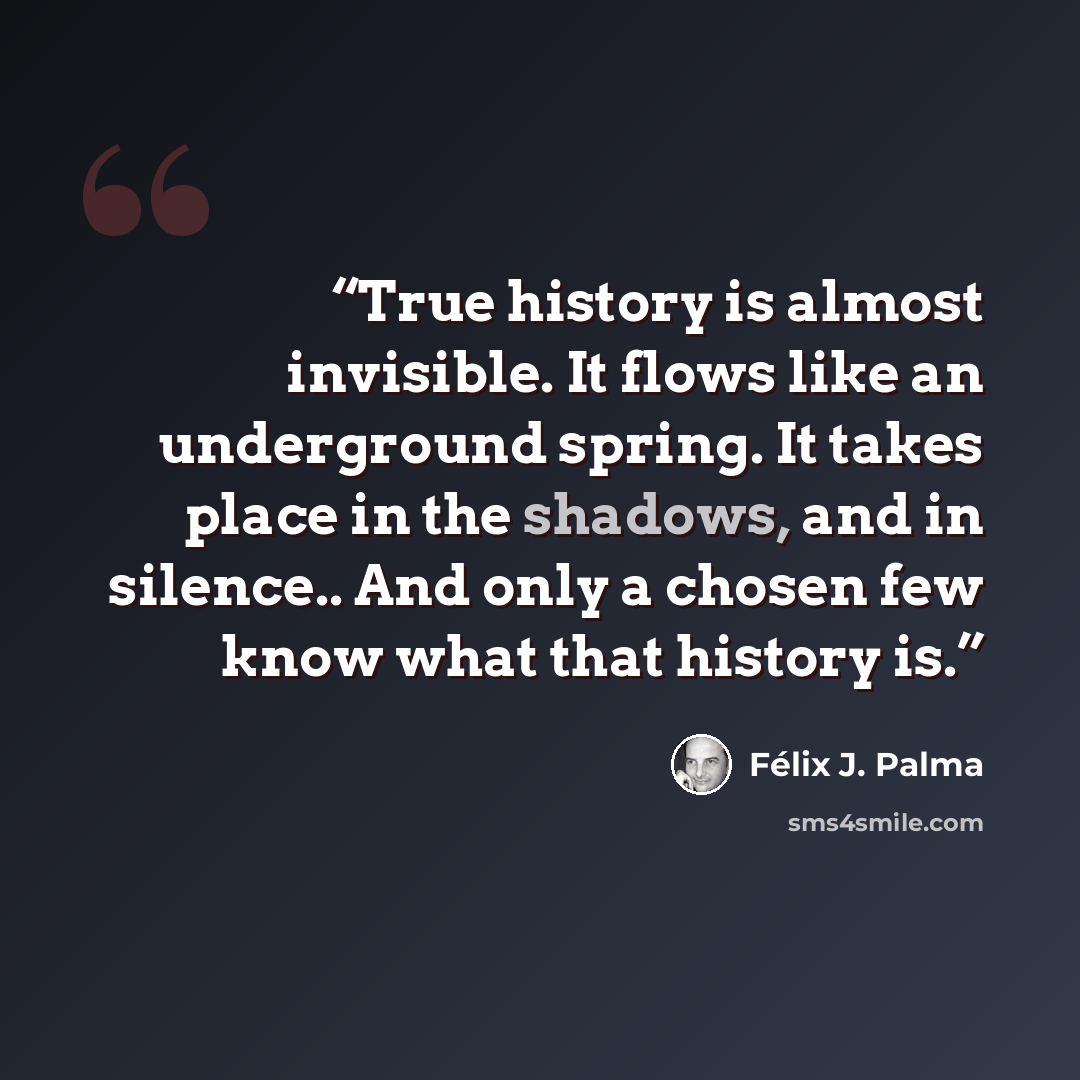 “True history is almost invisible. It flows like an underground spring. It takes place in the shadows, and in silence.. And only a chosen few know what that history is.” quote by Félix J. Palma