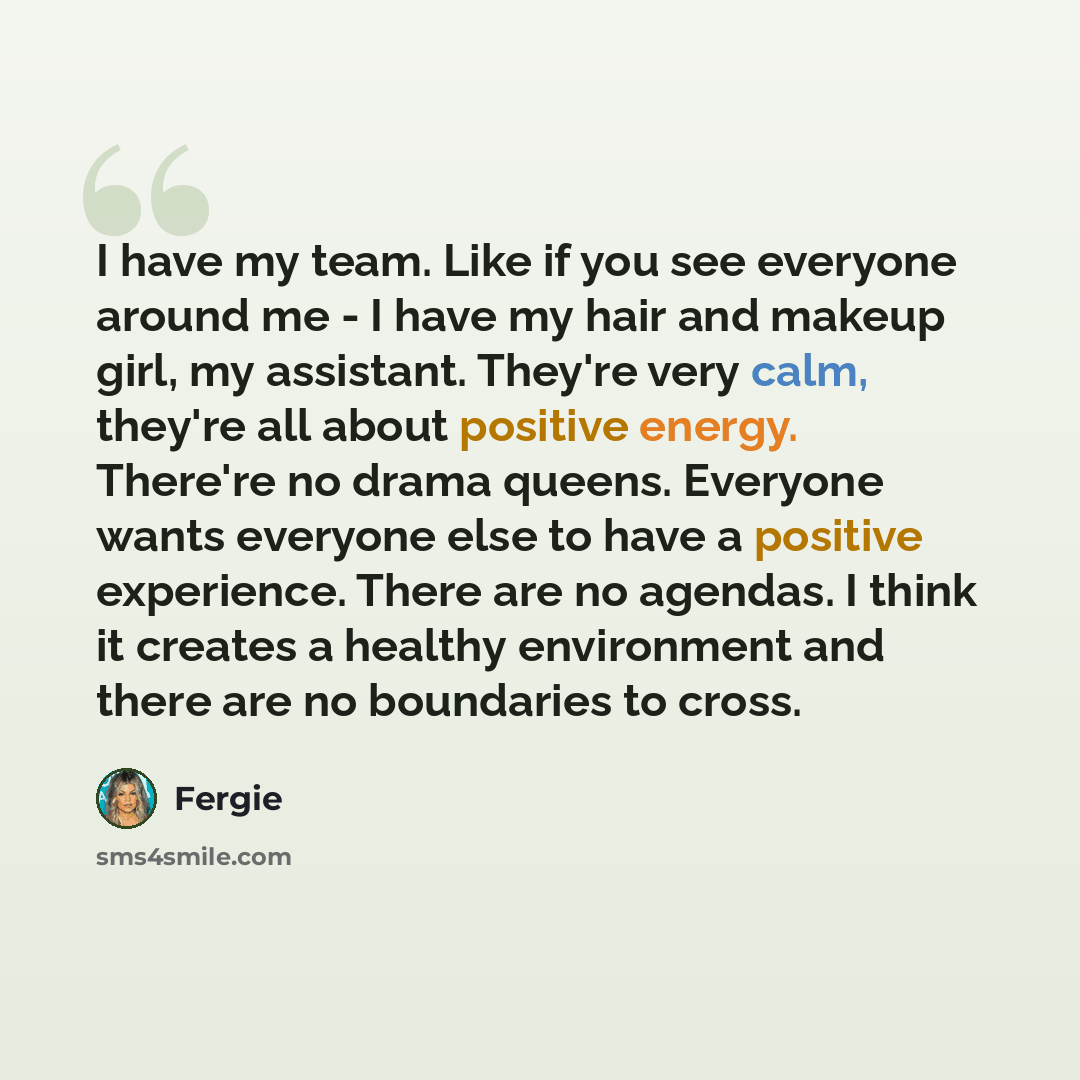 “I have my team. Like if you see everyone around me - I have my hair and makeup girl, my assistant. They're very calm, they're all about positive energy. There're no drama queens. Everyone wants everyone else to have a positive experience. There are no agendas. I think it creates a healthy…” quote by Fergie