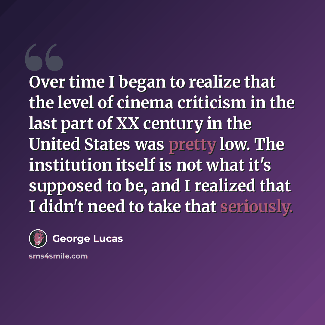 “Over time I began to realize that the level of cinema criticism in the last part of XX century in the United States was pretty low. The institution itself is not what it's supposed to be, and I realized that I didn't need to take that seriously.” quote by George Lucas