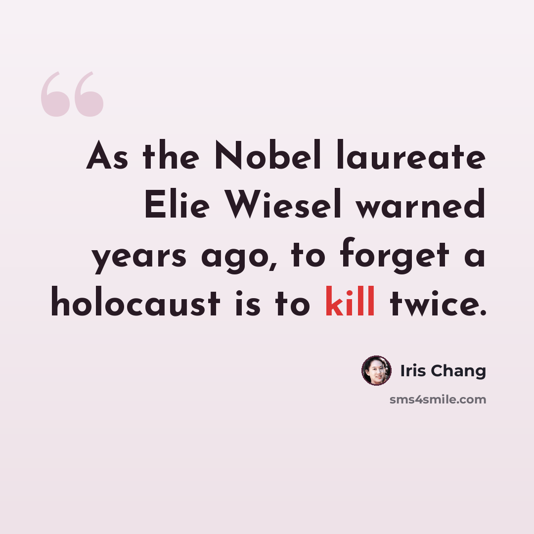 “As the Nobel laureate Elie Wiesel warned years ago, to forget a holocaust is to kill twice.” quote by Iris Chang