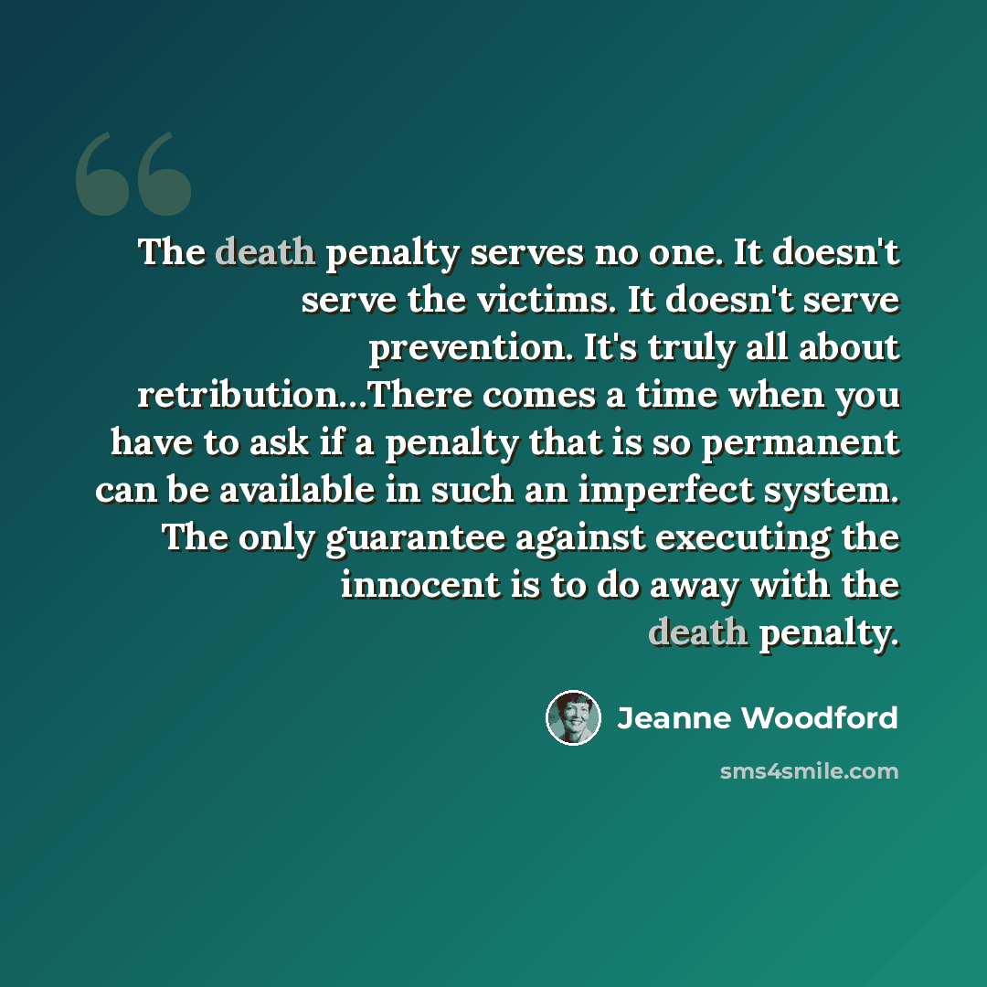 “The death penalty serves no one. It doesn't serve the victims. It doesn't serve prevention. It's truly all about retribution…There comes a time when you have to ask if a penalty that is so permanent can be available in such an imperfect system. The only guarantee against executing the innocent is…” quote by Jeanne Woodford