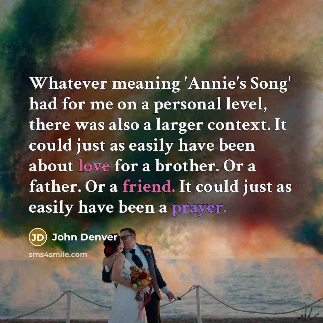 “Whatever meaning 'Annie's Song' had for me on a personal level, there was also a larger context. It could just as easily have been about love for a brother. Or a father. Or a friend. It could just as easily have been a prayer.” quote by John Denver
