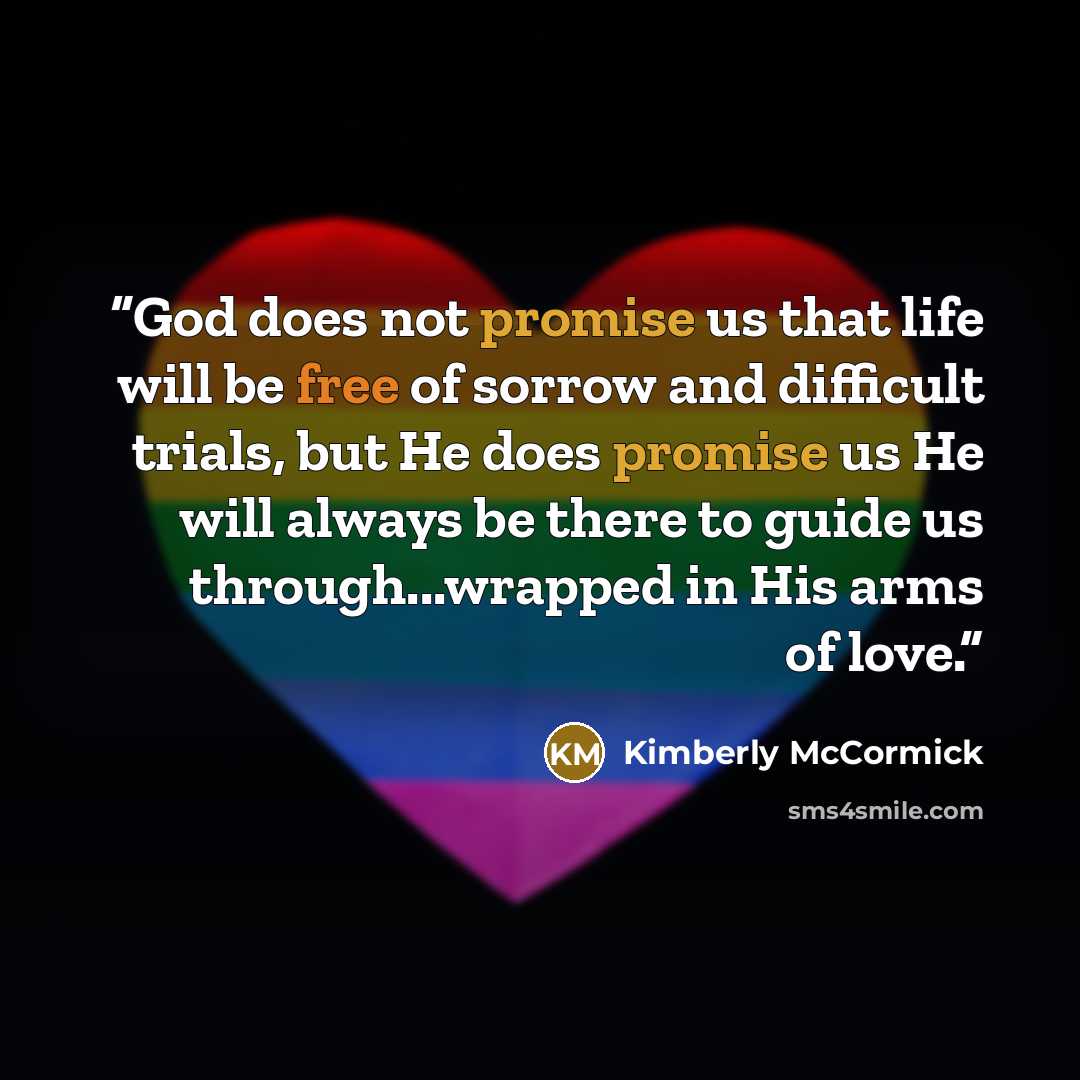 “God does not promise us that life will be free of sorrow and difficult trials, but He does promise us He will always be there to guide us through...wrapped in His arms of love.” quote by Kimberly McCormick
